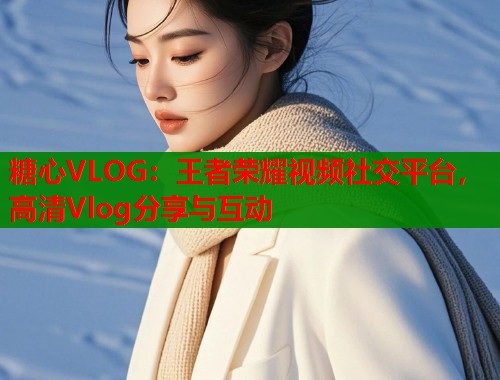 糖心VLOG：王者荣耀视频社交平台，高清Vlog分享与互动