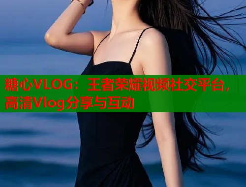 糖心VLOG：王者荣耀视频社交平台，高清Vlog分享与互动