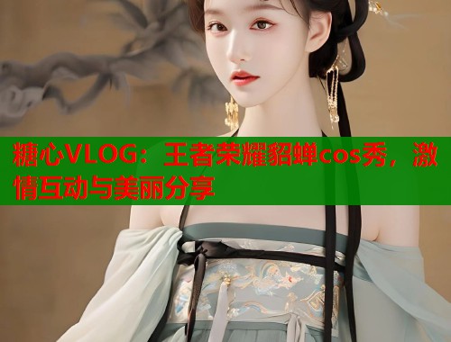 糖心VLOG：王者荣耀貂蝉cos秀，激情互动与美丽分享