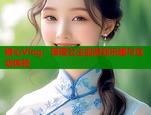 糖心Vlog：瑶瑶公主的游戏乐趣与互动体验