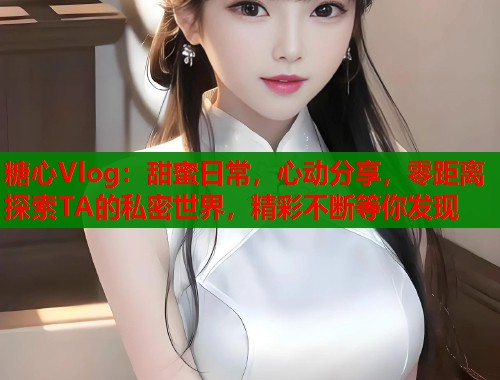 糖心Vlog:甜蜜日常,心动分享,零距离探索TA的私密世界,精彩不断等你发现 糖心Vlog:甜蜜日常,心动分享,零距离探索TA的私密世界,精彩不断等你发现