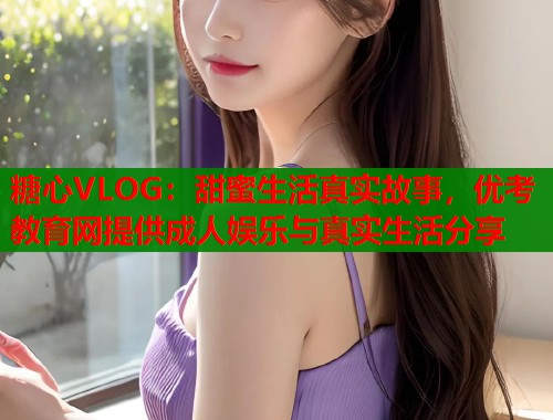 糖心VLOG：甜蜜生活真实故事，优考教育网提供成人娱乐与真实生活分享