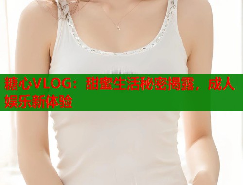 糖心VLOG：甜蜜生活秘密揭露，成人娱乐新体验