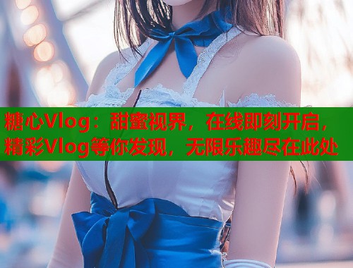 糖心Vlog:甜蜜视界,在线即刻开启,精彩Vlog等你发现,无限乐趣尽在此处 糖心Vlog:甜蜜视界,在线即刻开启,精彩Vlog等你发现,无限乐趣尽在此处