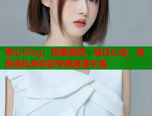 糖心Vlog：甜蜜视频，每日心动，零距离私享你的专属浪漫宇宙