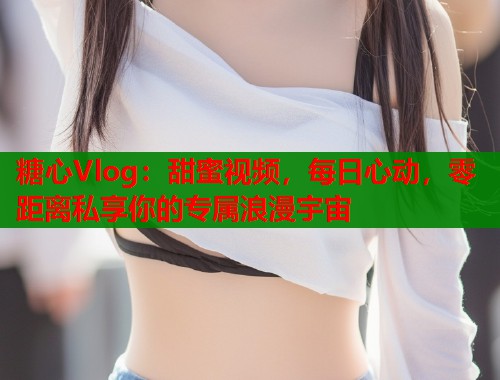 糖心Vlog：甜蜜视频，每日心动，零距离私享你的专属浪漫宇宙