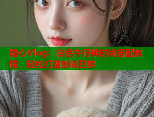 糖心Vlog：白色牛仔裤时尚搭配教程，轻松打造时尚日常