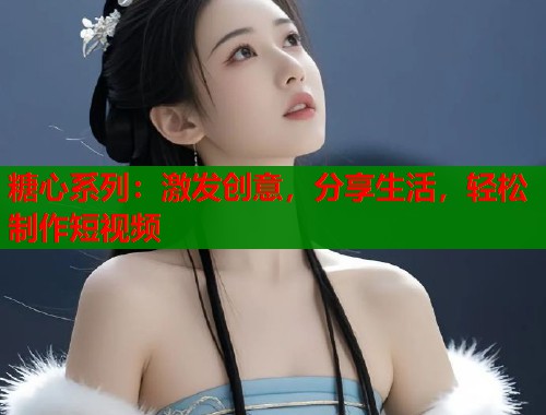 糖心系列：激发创意，分享生活，轻松制作短视频