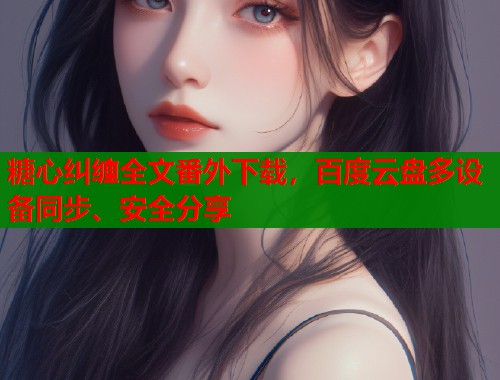 糖心纠缠全文番外下载,百度云盘多设备同步、安全分享 糖心纠缠全文番外下载,百度云盘多设备同步、安全分享