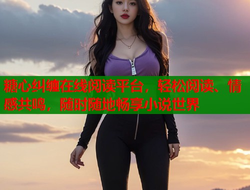 糖心纠缠在线阅读平台,轻松阅读、情感共鸣,随时随地畅享小说世界 糖心纠缠在线阅读平台,轻松阅读、情感共鸣,随时随地畅享小说世界