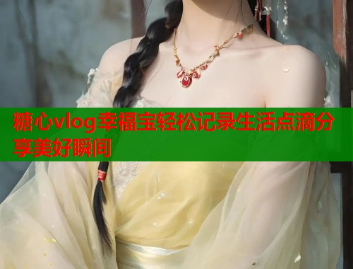 糖心vlog幸福宝轻松记录生活点滴分享美好瞬间 糖心vlog幸福宝轻松记录生活点滴分享美好瞬间