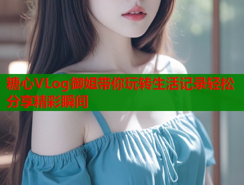 糖心VLog御姐带你玩转生活记录轻松分享精彩瞬间