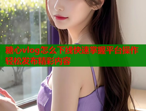 糖心vlog怎么下线快速掌握平台操作轻松发布精彩内容