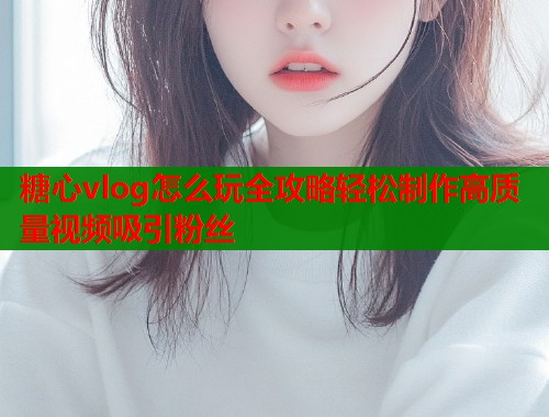 糖心vlog怎么玩全攻略轻松制作高质量视频吸引粉丝