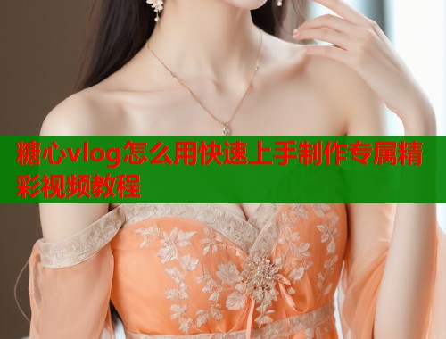 糖心vlog怎么用快速上手制作专属精彩视频教程