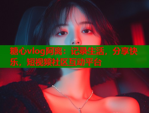 糖心vlog阿离:记录生活,分享快乐,短视频社区互动平台 糖心vlog阿离:记录生活,分享快乐,短视频社区互动平台