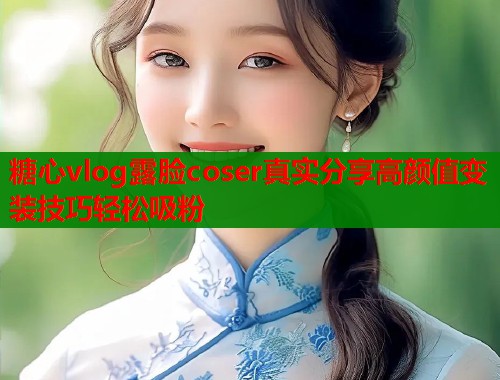 糖心vlog露脸coser真实分享高颜值变装技巧轻松吸粉