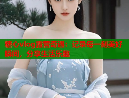 糖心vlog露营奇遇：记录每一刻美好瞬间，分享生活乐趣