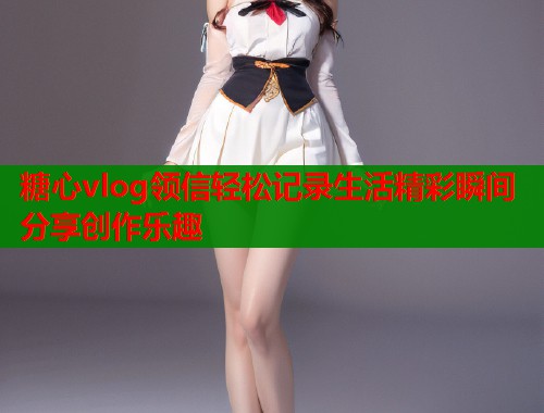 糖心vlog领信轻松记录生活精彩瞬间分享创作乐趣