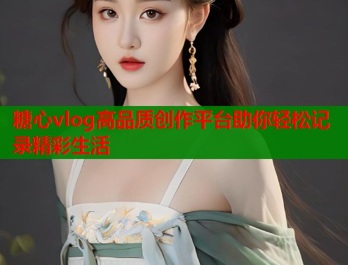 糖心vlog高品质创作平台助你轻松记录精彩生活