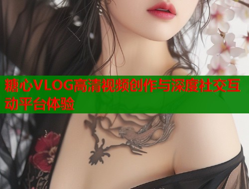 糖心VLOG高清视频创作与深度社交互动平台体验