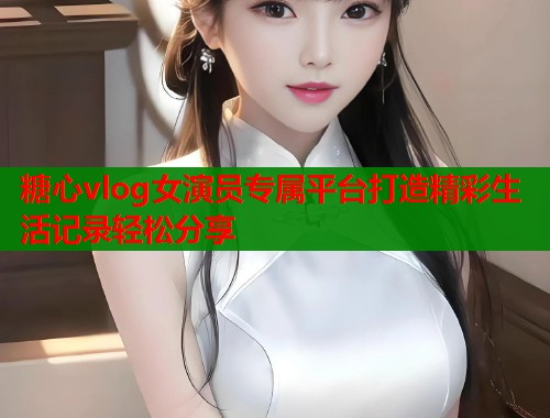 糖心vlog女演员专属平台打造精彩生活记录轻松分享