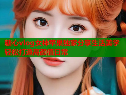 糖心vlog女神苹果独家分享生活美学轻松打造高颜值日常