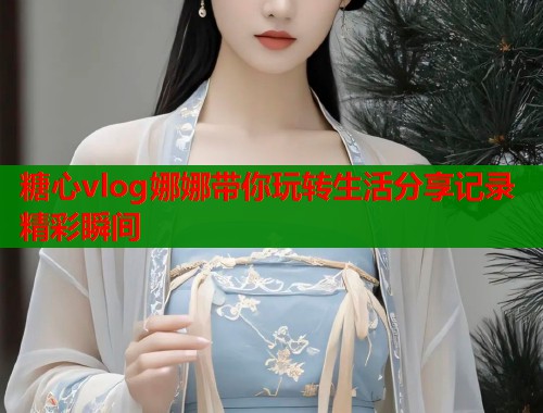 糖心vlog娜娜带你玩转生活分享记录精彩瞬间