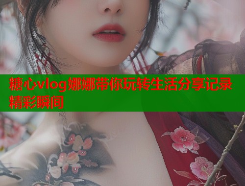 糖心vlog娜娜带你玩转生活分享记录精彩瞬间