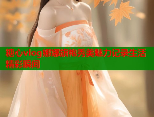 糖心vlog娜娜旗袍秀美魅力记录生活精彩瞬间