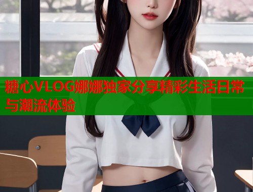 糖心VLOG娜娜独家分享精彩生活日常与潮流体验