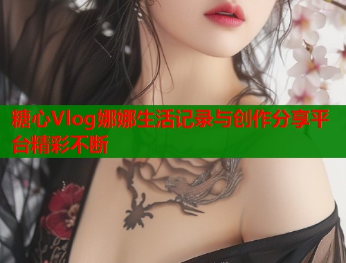 糖心Vlog娜娜生活记录与创作分享平台精彩不断