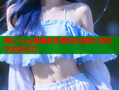 糖心vlog娜娜茶艺揭秘茶道魅力轻松学泡茶技巧