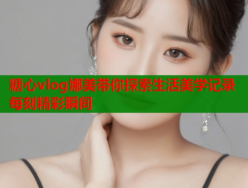 糖心vlog娜美带你探索生活美学记录每刻精彩瞬间