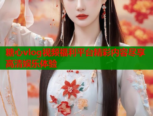 糖心vlog视频福利平台精彩内容尽享高清娱乐体验
