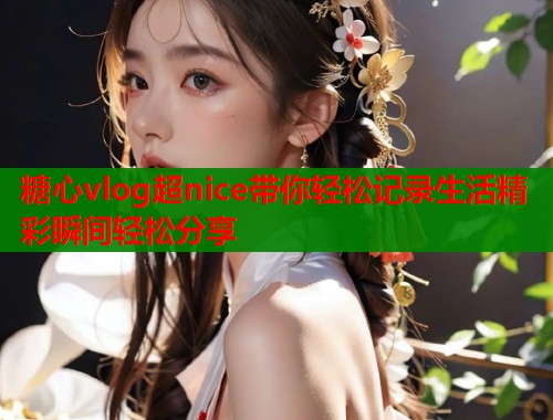 糖心vlog超nice带你轻松记录生活精彩瞬间轻松分享