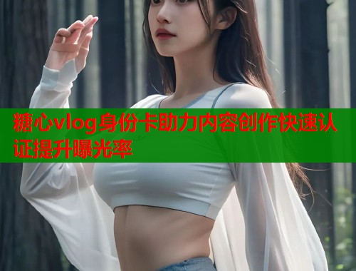 糖心vlog身份卡助力内容创作快速认证提升曝光率 糖心vlog身份卡助力内容创作快速认证提升曝光率