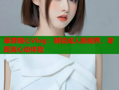 草牌糖心Vlog：解锁成人新视界，零距离心动体验