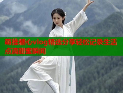 萌推糖心vlog精选分享轻松记录生活点滴甜蜜瞬间 萌推糖心vlog精选分享轻松记录生活点滴甜蜜瞬间