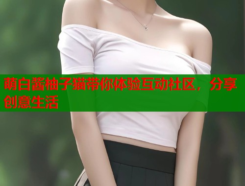 萌白酱柚子猫带你体验互动社区,分享创意生活 萌白酱柚子猫带你体验互动社区,分享创意生活