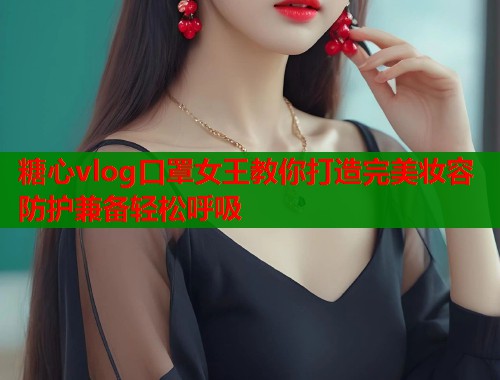 糖心vlog口罩女王教你打造完美妆容防护兼备轻松呼吸 糖心vlog口罩女王教你打造完美妆容防护兼备轻松呼吸