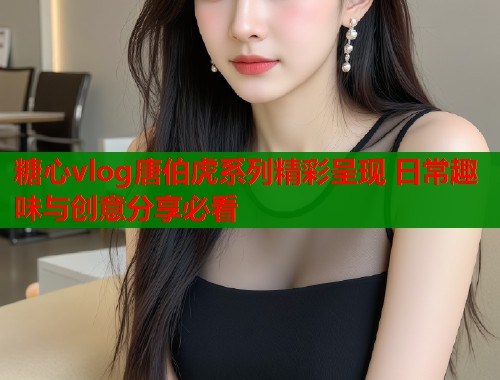 糖心vlog唐伯虎系列精彩呈现 日常趣味与创意分享必看
