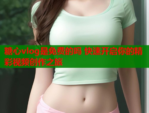 糖心vlog是免费的吗 快速开启你的精彩视频创作之旅