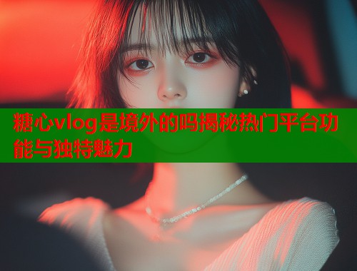 糖心vlog是境外的吗揭秘热门平台功能与独特魅力