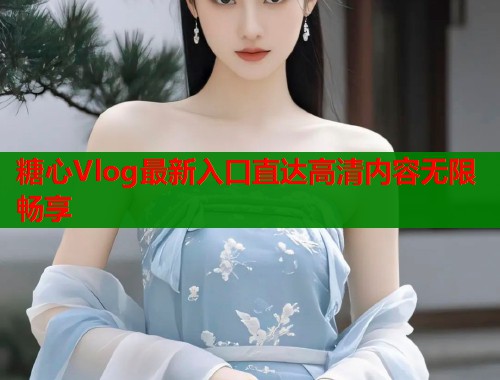 糖心Vlog最新入口直达高清内容无限畅享 糖心Vlog最新入口直达高清内容无限畅享