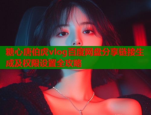糖心唐伯虎vlog百度网盘分享链接生成及权限设置全攻略 糖心唐伯虎vlog百度网盘分享链接生成及权限设置全攻略