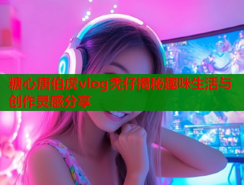 糖心唐伯虎vlog秃仔揭秘趣味生活与创作灵感分享 糖心唐伯虎vlog秃仔揭秘趣味生活与创作灵感分享
