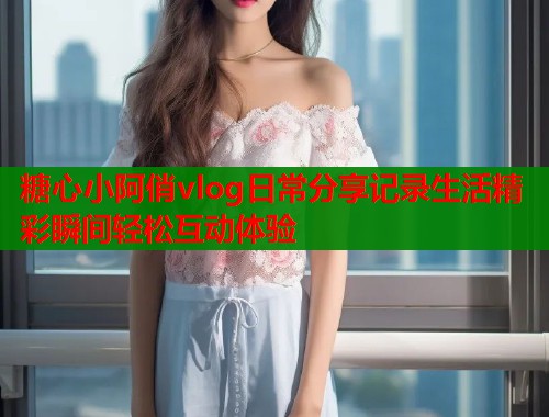 糖心小阿俏vlog日常分享记录生活精彩瞬间轻松互动体验