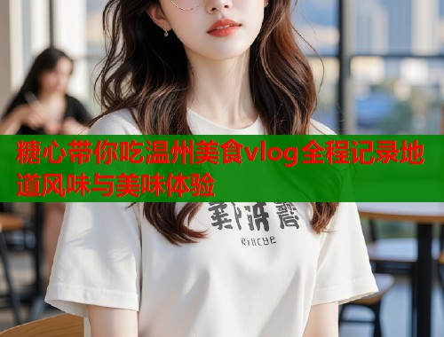 糖心带你吃温州美食vlog全程记录地道风味与美味体验 糖心带你吃温州美食vlog全程记录地道风味与美味体验