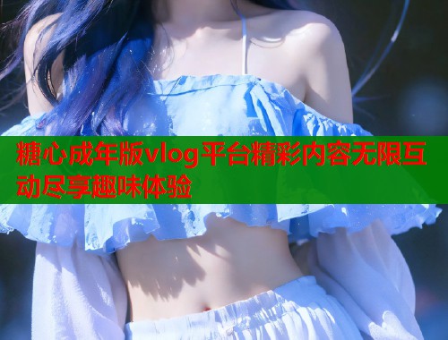 糖心成年版vlog平台精彩内容无限互动尽享趣味体验